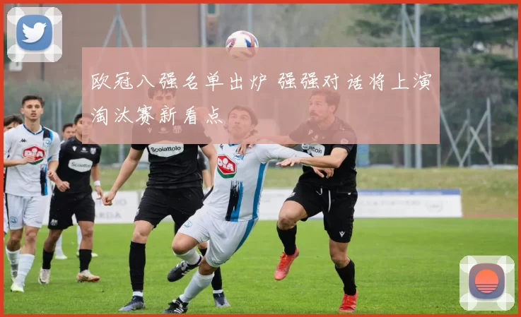 欧冠八强名单出炉 强强对话将上演淘汰赛新看点