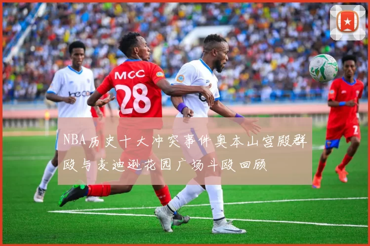 NBA历史十大冲突事件奥本山宫殿群殴与麦迪逊花园广场斗殴回顾