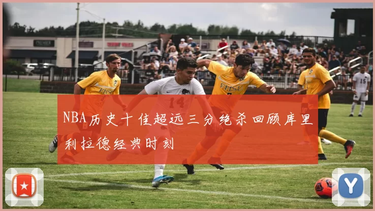 NBA历史十佳超远三分绝杀回顾库里利拉德经典时刻