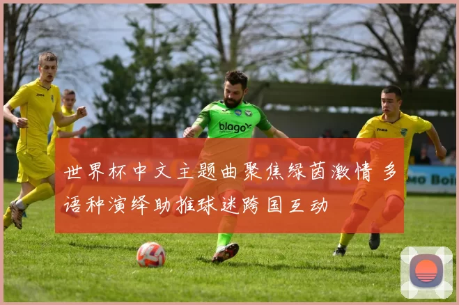 世界杯中文主题曲聚焦绿茵激情 多语种演绎助推球迷跨国互动