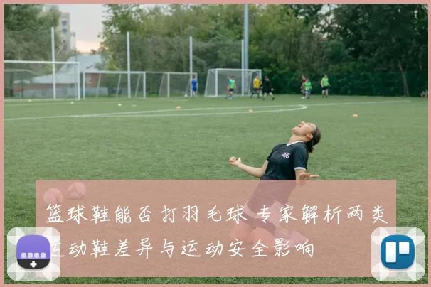 篮球鞋能否打羽毛球 专家解析两类运动鞋差异与运动安全影响