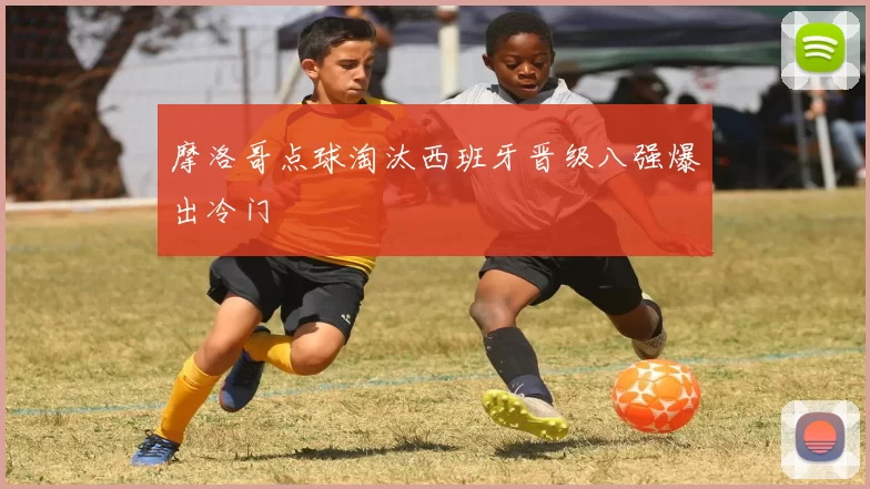 摩洛哥点球淘汰西班牙晋级八强爆出冷门