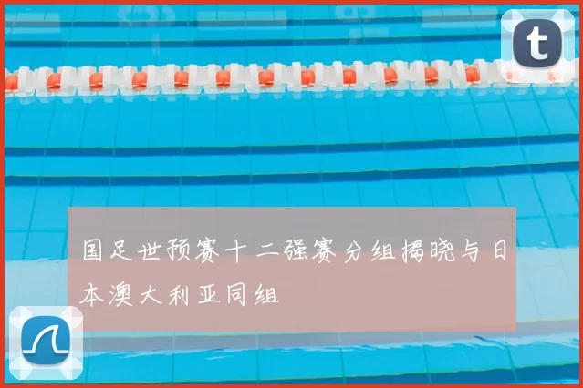 国足世预赛十二强赛分组揭晓与日本澳大利亚同组