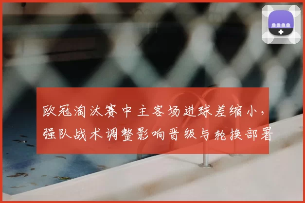 欧冠淘汰赛中主客场进球差缩小，强队战术调整影响晋级与轮换部署