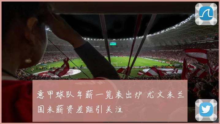 意甲球队年薪一览表出炉 尤文米兰国米薪资差距引关注