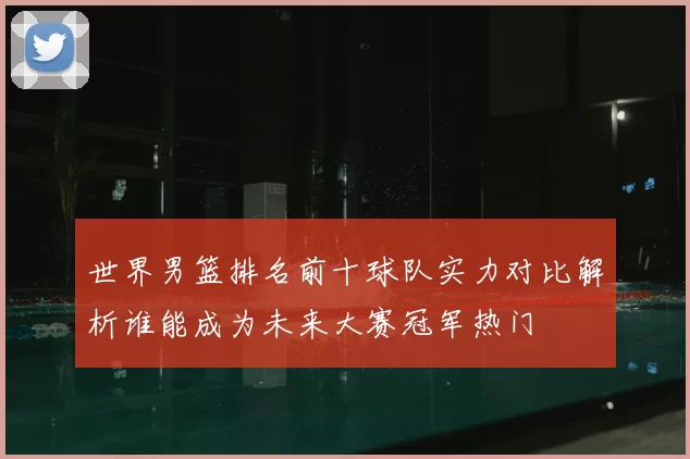 世界男篮排名前十球队实力对比解析谁能成为未来大赛冠军热门