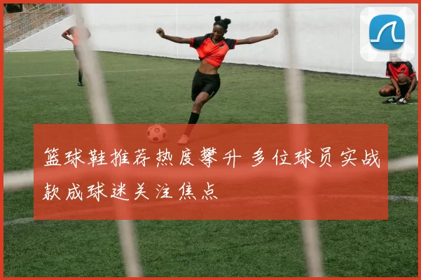 篮球鞋推荐热度攀升 多位球员实战款成球迷关注焦点