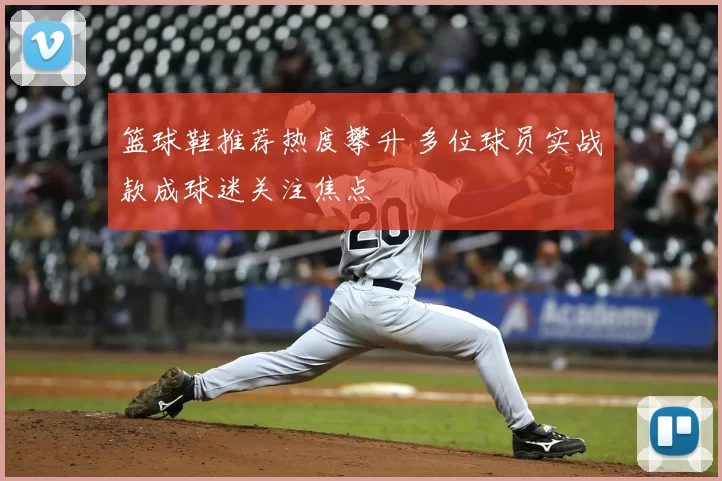 篮球鞋推荐热度攀升 多位球员实战款成球迷关注焦点