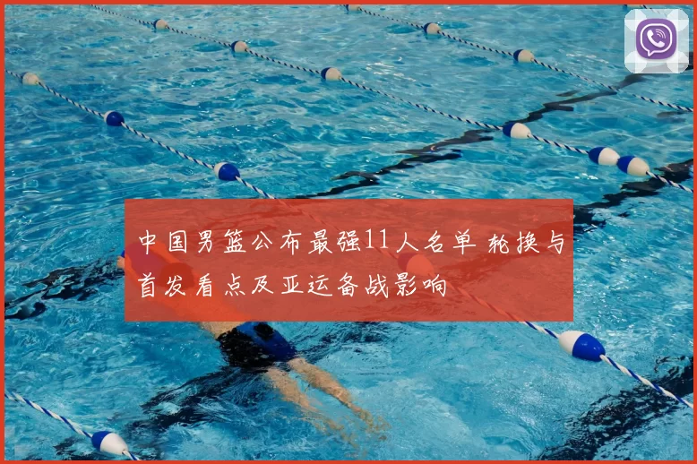 中国男篮公布最强11人名单 轮换与首发看点及亚运备战影响