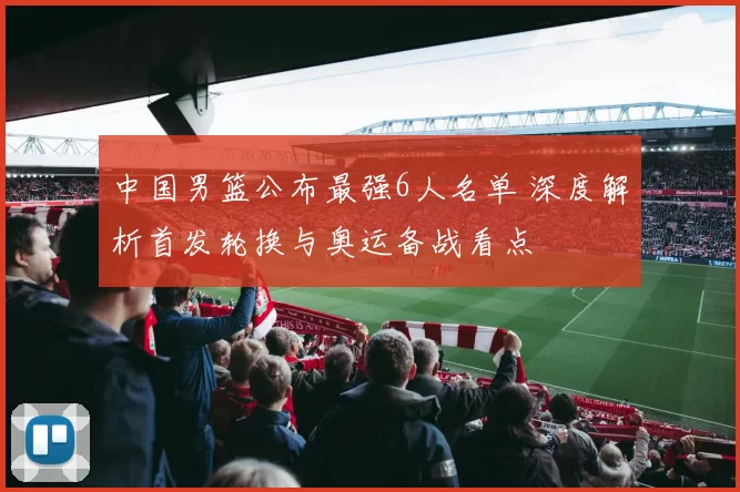 中国男篮公布最强6人名单 深度解析首发轮换与奥运备战看点
