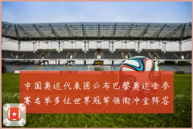 中国奥运代表团公布巴黎奥运会参赛名单多位世界冠军领衔冲金阵容