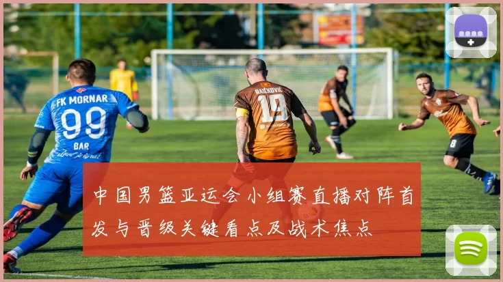 中国男篮亚运会小组赛直播对阵首发与晋级关键看点及战术焦点