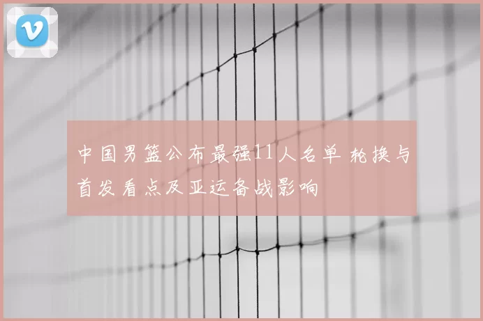 中国男篮公布最强11人名单 轮换与首发看点及亚运备战影响