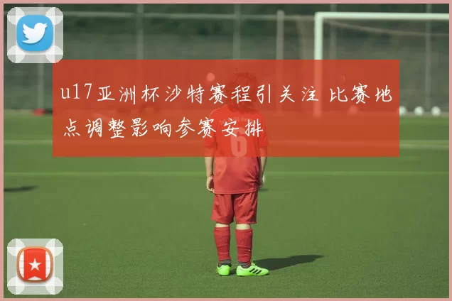 u17亚洲杯沙特赛程引关注 比赛地点调整影响参赛安排