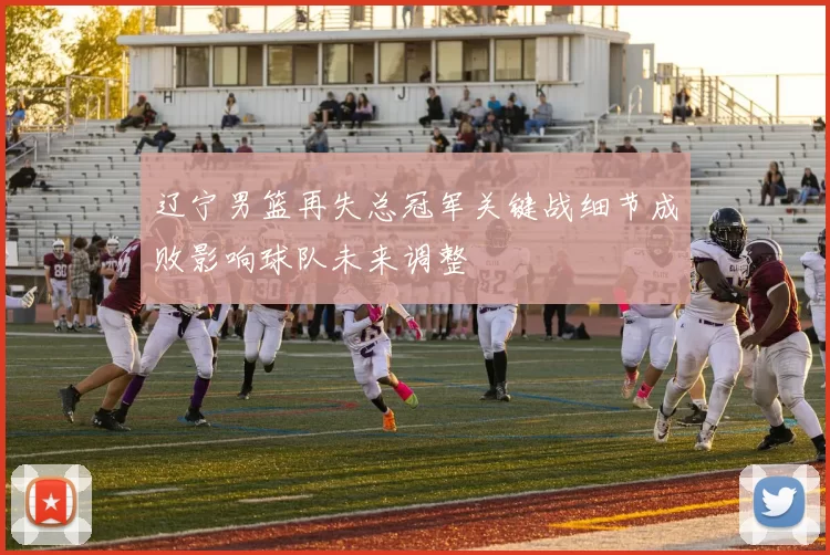 辽宁男篮再失总冠军关键战细节成败影响球队未来调整