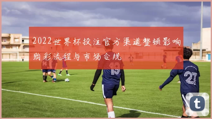 2022世界杯投注官方渠道整顿影响购彩流程与市场合规