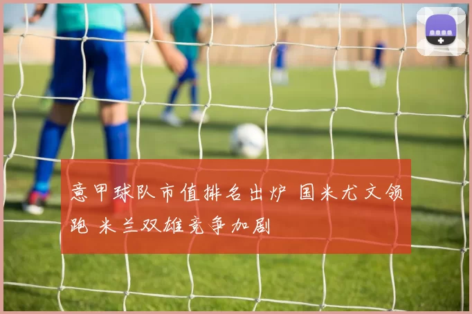 意甲球队市值排名出炉 国米尤文领跑 米兰双雄竞争加剧