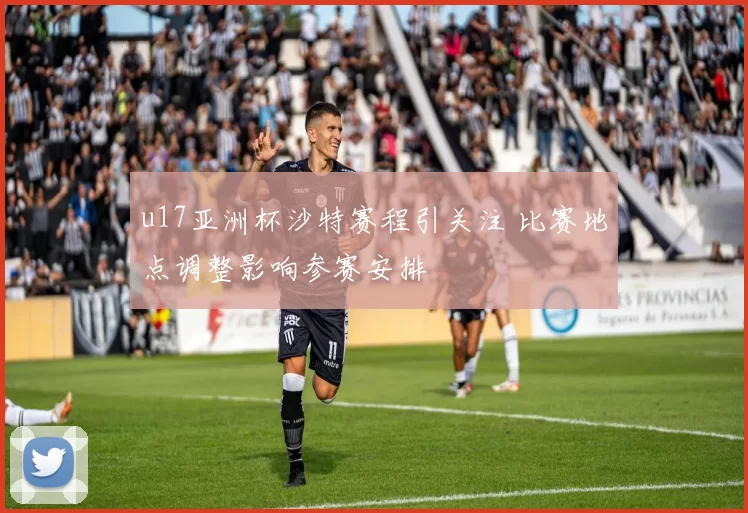 u17亚洲杯沙特赛程引关注 比赛地点调整影响参赛安排