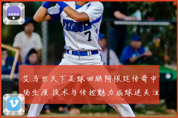 艾马尔天下足球回顾阿根廷传奇中场生涯 技术与传控魅力成球迷关注焦点