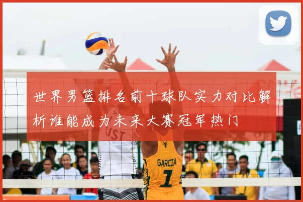 世界男篮排名前十球队实力对比解析谁能成为未来大赛冠军热门