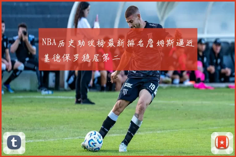 NBA历史助攻榜最新排名詹姆斯逼近基德保罗稳居第二