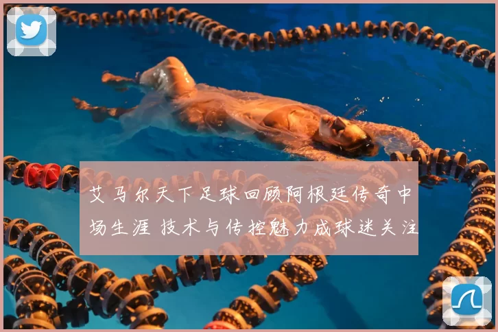 艾马尔天下足球回顾阿根廷传奇中场生涯 技术与传控魅力成球迷关注焦点