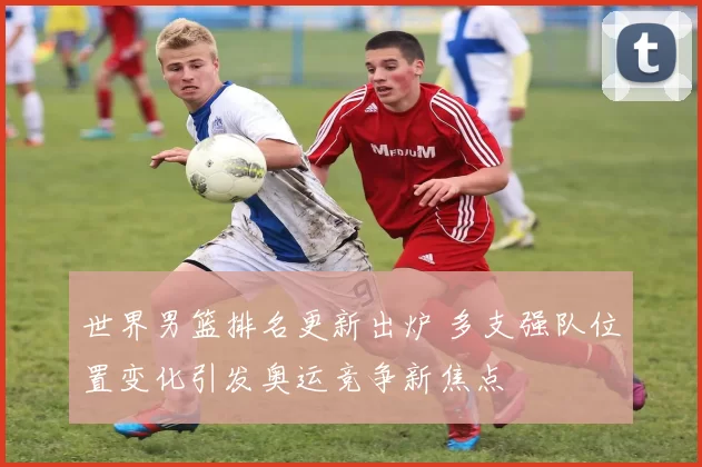 世界男篮排名更新出炉 多支强队位置变化引发奥运竞争新焦点