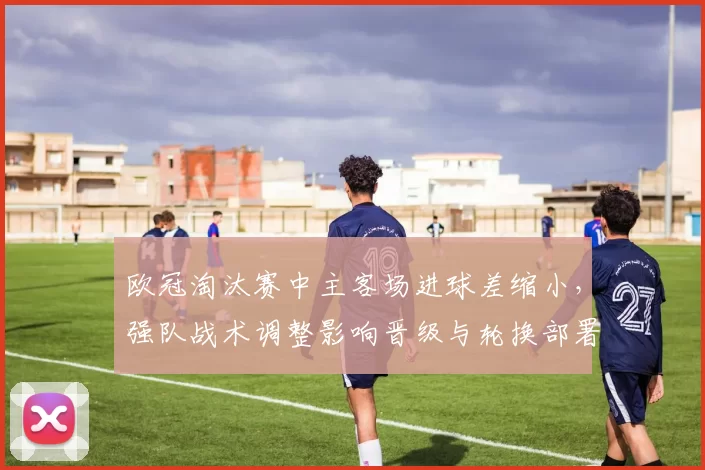 欧冠淘汰赛中主客场进球差缩小，强队战术调整影响晋级与轮换部署