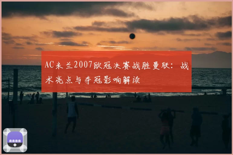 AC米兰2007欧冠决赛战胜曼联：战术亮点与夺冠影响解读