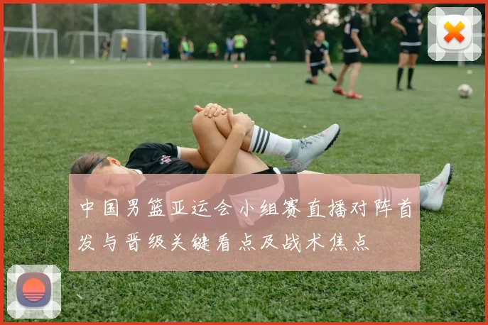 中国男篮亚运会小组赛直播对阵首发与晋级关键看点及战术焦点