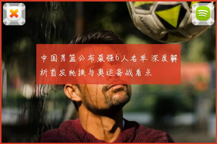 中国男篮公布最强6人名单 深度解析首发轮换与奥运备战看点