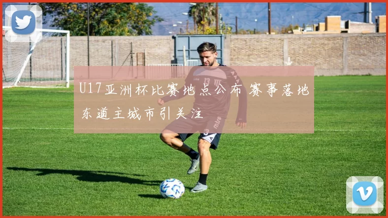 U17亚洲杯比赛地点公布 赛事落地东道主城市引关注