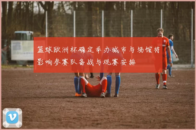 篮球欧洲杯确定举办城市与场馆将影响参赛队备战与观赛安排
