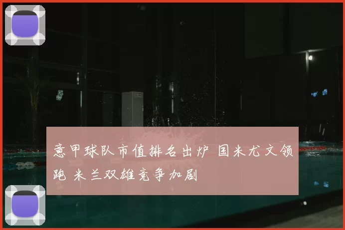 意甲球队市值排名出炉 国米尤文领跑 米兰双雄竞争加剧