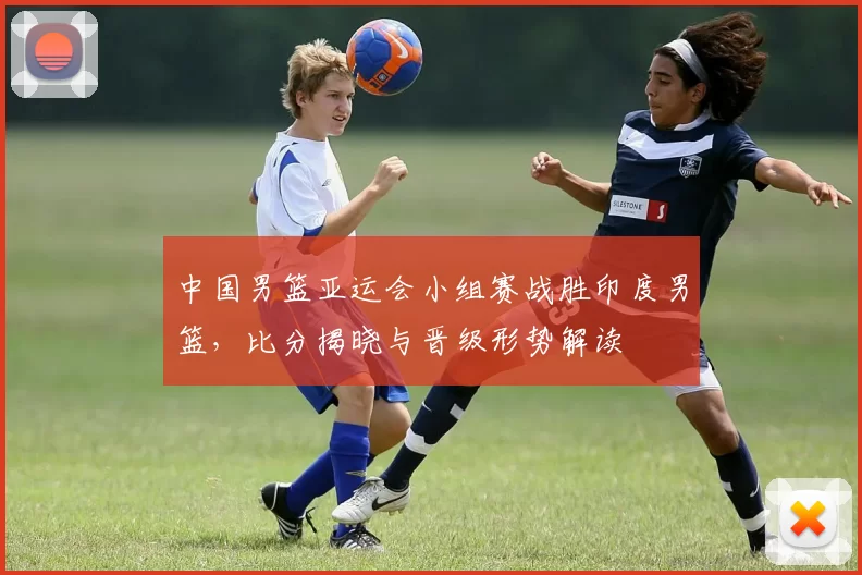中国男篮亚运会小组赛战胜印度男篮，比分揭晓与晋级形势解读