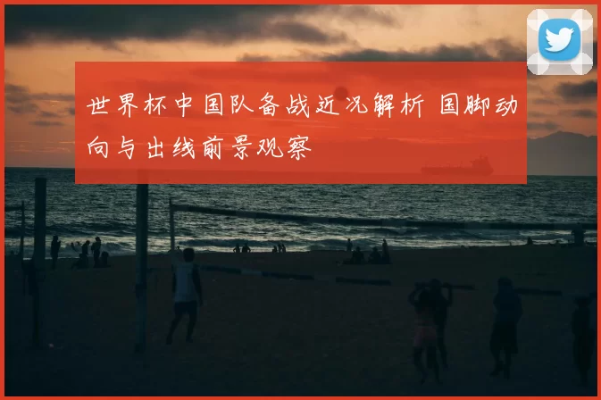世界杯中国队备战近况解析 国脚动向与出线前景观察