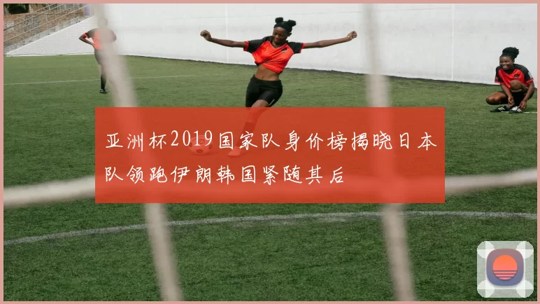 亚洲杯2019国家队身价榜揭晓日本队领跑伊朗韩国紧随其后