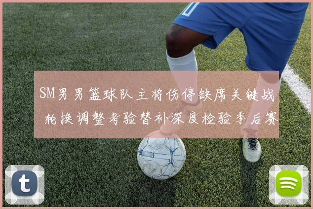 SM男男篮球队主将伤停缺席关键战 轮换调整考验替补深度检验季后赛前景