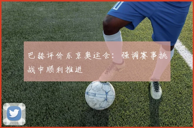 巴赫评价东京奥运会:强调赛事挑战中顺利推进