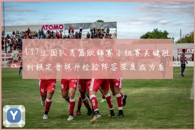 U17法国队男篮欧锦赛小组赛关键胜利锁定晋级并检验阵容深度成为看点