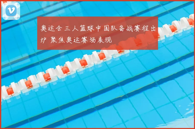 奥运会三人篮球中国队备战赛程出炉 聚焦奥运赛场表现