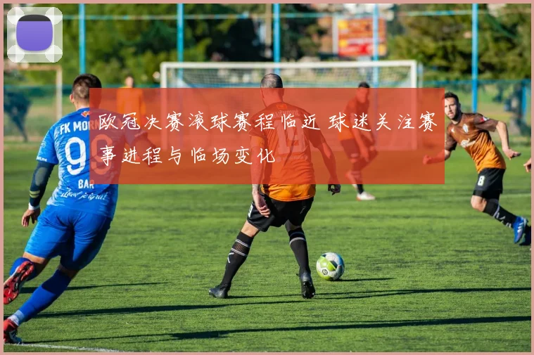 欧冠决赛滚球赛程临近 球迷关注赛事进程与临场变化